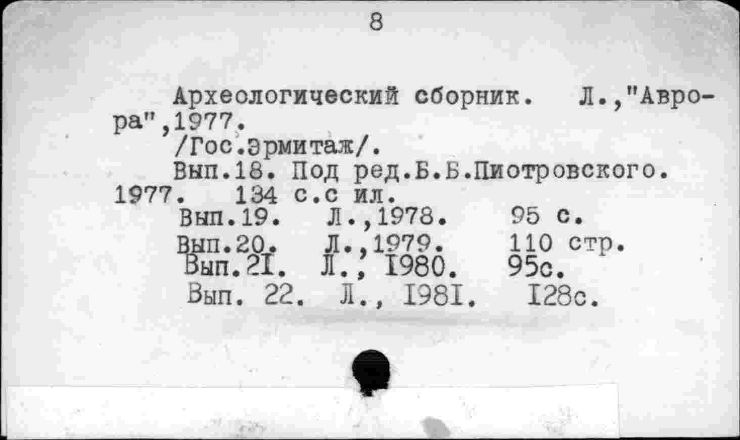 ﻿8
Археологический сборник.	Л.,"Авро-
ра", 1977.
/Гос.эрмитаж/.
Вып.18. Под ред.Б.Б.Пиотровского.
1977.	134 с.с ил. ВЫП.19.	Л.,1978. ВЫП.20.	Л.,1979. Вып.21. Л., 1980. Вып. 22. Л., 1981.	95 с. 110 стр. 95с. 128с.